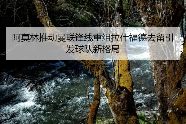 阿莫林推动曼联锋线重组拉什福德去留引发球队新格局