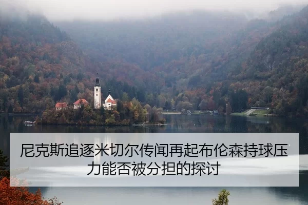 尼克斯追逐米切尔传闻再起布伦森持球压力能否被分担的探讨