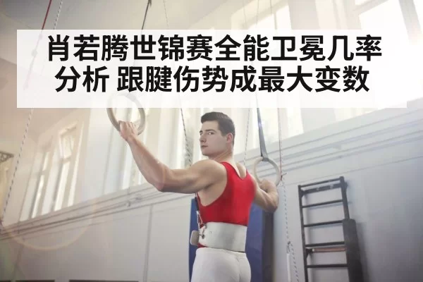 肖若腾世锦赛全能卫冕几率分析 跟腱伤势成最大变数