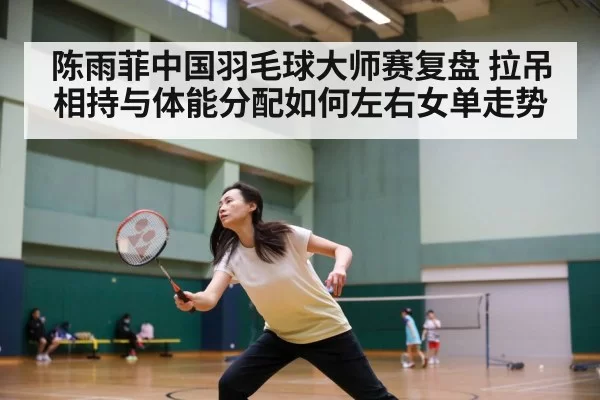 陈雨菲中国羽毛球大师赛复盘 拉吊相持与体能分配如何左右女单走势